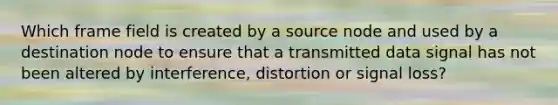 Which frame field is created by a source node and used by a destination node to ensure that a transmitted data signal has not been altered by interference, distortion or signal loss?