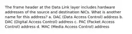 The frame header at the Data Link layer includes hardware addresses of the source and destination NICs. What is another name for this address? a. DAC (Data Access Control) address b. DAC (Digital Access Control) address c. PAC (Packet Access Control) address d. MAC (Media Access Control) address