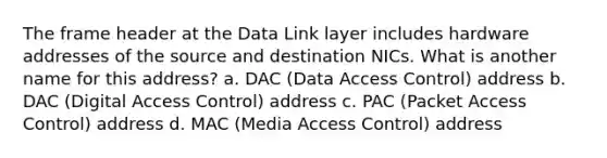 The frame header at the Data Link layer includes hardware addresses of the source and destination NICs. What is another name for this address? a. DAC (Data Access Control) address b. DAC (Digital Access Control) address c. PAC (Packet Access Control) address d. MAC (Media Access Control) address