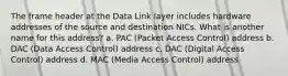 The frame header at the Data Link layer includes hardware addresses of the source and destination NICs. What is another name for this address? a. PAC (Packet Access Control) address b. DAC (Data Access Control) address c. DAC (Digital Access Control) address d. MAC (Media Access Control) address