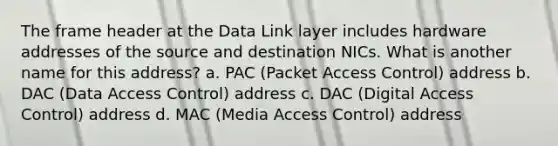 The frame header at the Data Link layer includes hardware addresses of the source and destination NICs. What is another name for this address? a. PAC (Packet Access Control) address b. DAC (Data Access Control) address c. DAC (Digital Access Control) address d. MAC (Media Access Control) address