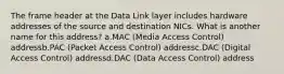 The frame header at the Data Link layer includes hardware addresses of the source and destination NICs. What is another name for this address? a.MAC (Media Access Control) addressb.PAC (Packet Access Control) addressc.DAC (Digital Access Control) addressd.DAC (Data Access Control) address