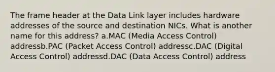 The frame header at the Data Link layer includes hardware addresses of the source and destination NICs. What is another name for this address? a.MAC (Media Access Control) addressb.PAC (Packet Access Control) addressc.DAC (Digital Access Control) addressd.DAC (Data Access Control) address