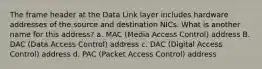 The frame header at the Data Link layer includes hardware addresses of the source and destination NICs. What is another name for this address? a. MAC (Media Access Control) address B. DAC (Data Access Control) address c. DAC (Digital Access Control) address d. PAC (Packet Access Control) address