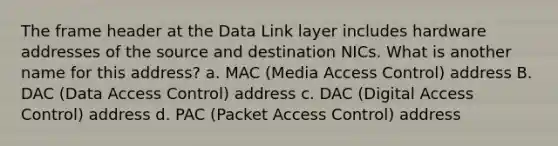 The frame header at the Data Link layer includes hardware addresses of the source and destination NICs. What is another name for this address? a. MAC (Media Access Control) address B. DAC (Data Access Control) address c. DAC (Digital Access Control) address d. PAC (Packet Access Control) address