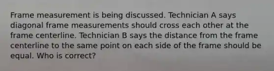 ​Frame measurement is being discussed. Technician A says diagonal frame measurements should cross each other at the frame centerline. Technician B says the distance from the frame centerline to the same point on each side of the frame should be equal. Who is correct?