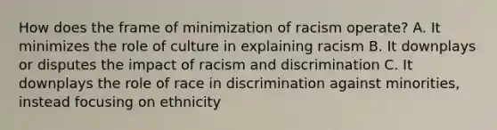 How does the frame of minimization of racism operate? A. It minimizes the role of culture in explaining racism B. It downplays or disputes the impact of racism and discrimination C. It downplays the role of race in discrimination against minorities, instead focusing on ethnicity