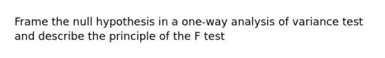 Frame the null hypothesis in a one-way analysis of variance test and describe the principle of the F test