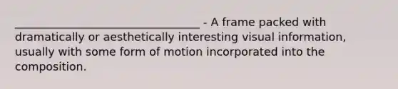 _________________________________ - A frame packed with dramatically or aesthetically interesting visual information, usually with some form of motion incorporated into the composition.