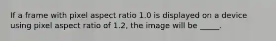 If a frame with pixel aspect ratio 1.0 is displayed on a device using pixel aspect ratio of 1.2, the image will be _____.