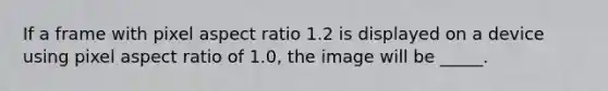 If a frame with pixel aspect ratio 1.2 is displayed on a device using pixel aspect ratio of 1.0, the image will be _____.