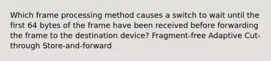 Which frame processing method causes a switch to wait until the first 64 bytes of the frame have been received before forwarding the frame to the destination device? Fragment-free Adaptive Cut-through Store-and-forward