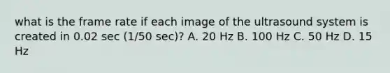 what is the frame rate if each image of the ultrasound system is created in 0.02 sec (1/50 sec)? A. 20 Hz B. 100 Hz C. 50 Hz D. 15 Hz