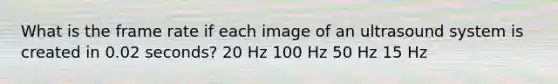 What is the frame rate if each image of an ultrasound system is created in 0.02 seconds? 20 Hz 100 Hz 50 Hz 15 Hz