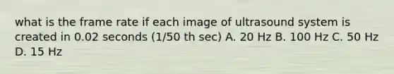 what is the frame rate if each image of ultrasound system is created in 0.02 seconds (1/50 th sec) A. 20 Hz B. 100 Hz C. 50 Hz D. 15 Hz