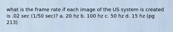 what is the frame rate if each image of the US system is created is .02 sec (1/50 sec)? a. 20 hz b. 100 hz c. 50 hz d. 15 hz (pg 213)