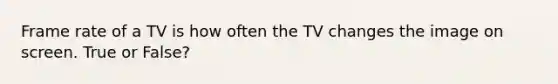 Frame rate of a TV is how often the TV changes the image on screen. True or False?