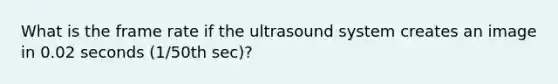 What is the frame rate if the ultrasound system creates an image in 0.02 seconds (1/50th sec)?