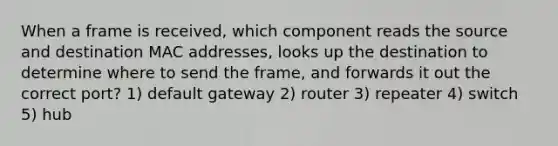 When a frame is received, which component reads the source and destination MAC addresses, looks up the destination to determine where to send the frame, and forwards it out the correct port? 1) default gateway 2) router 3) repeater 4) switch 5) hub