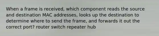 When a frame is received, which component reads the source and destination MAC addresses, looks up the destination to determine where to send the frame, and forwards it out the correct port? router switch repeater hub