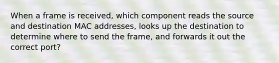 When a frame is received, which component reads the source and destination MAC addresses, looks up the destination to determine where to send the frame, and forwards it out the correct port?