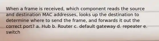 When a frame is received, which component reads the source and destination MAC addresses, looks up the destination to determine where to send the frame, and forwards it out the correct port? a. Hub b. Router c. default gateway d. repeater e. switch