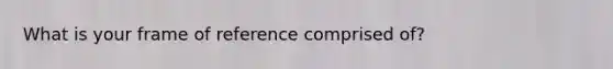 What is your frame of reference comprised of?