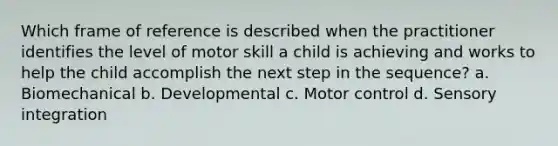 Which frame of reference is described when the practitioner identifies the level of motor skill a child is achieving and works to help the child accomplish the next step in the sequence? a. Biomechanical b. Developmental c. Motor control d. Sensory integration