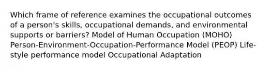 Which frame of reference examines the occupational outcomes of a person's skills, occupational demands, and environmental supports or barriers? Model of Human Occupation (MOHO) Person-Environment-Occupation-Performance Model (PEOP) Life-style performance model Occupational Adaptation