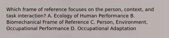 Which frame of reference focuses on the person, context, and task interaction? A. Ecology of Human Performance B. Biomechanical Frame of Reference C. Person, Environment, Occupational Performance D. Occupational Adaptation