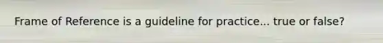 Frame of Reference is a guideline for practice... true or false?