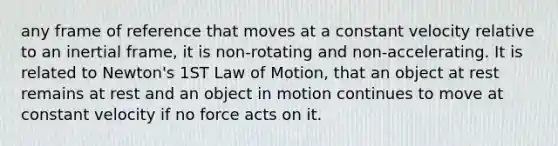 any frame of reference that moves at a constant velocity relative to an inertial frame, it is non-rotating and non-accelerating. It is related to Newton's 1ST Law of Motion, that an object at rest remains at rest and an object in motion continues to move at constant velocity if no force acts on it.