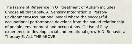 The Frame of Reference in OT treatment of Autism includes: Choose all that apply. A. Sensory Integration B. Person-Environment-Occupational Model where the successful occupational performance develops from the sound relationship of people, environment and occupations. C. Use of Play experience to develop social and emotional growth D. Behavioral Therapy E. ALL THE ABOVE