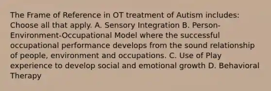 The Frame of Reference in OT treatment of Autism includes: Choose all that apply. A. Sensory Integration B. Person-Environment-Occupational Model where the successful occupational performance develops from the sound relationship of people, environment and occupations. C. Use of Play experience to develop social and emotional growth D. Behavioral Therapy