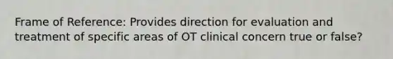 Frame of Reference: Provides direction for evaluation and treatment of specific areas of OT clinical concern true or false?