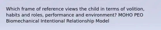 Which frame of reference views the child in terms of volition, habits and roles, performance and environment? MOHO PEO Biomechanical Intentional Relationship Model