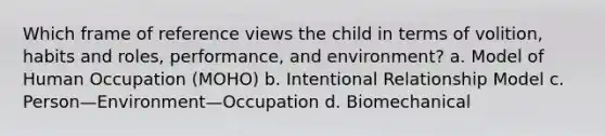 Which frame of reference views the child in terms of volition, habits and roles, performance, and environment? a. Model of Human Occupation (MOHO) b. Intentional Relationship Model c. Person—Environment—Occupation d. Biomechanical