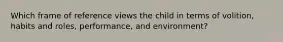 Which frame of reference views the child in terms of volition, habits and roles, performance, and environment?