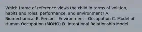 Which frame of reference views the child in terms of volition, habits and roles, performance, and environment? A. Biomechanical B. Person—Environment—Occupation C. Model of Human Occupation (MOHO) D. Intentional Relationship Model