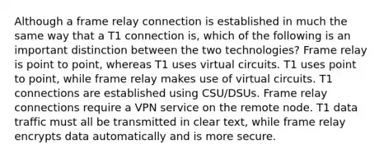 Although a frame relay connection is established in much the same way that a T1 connection is, which of the following is an important distinction between the two technologies? Frame relay is point to point, whereas T1 uses virtual circuits. T1 uses point to point, while frame relay makes use of virtual circuits. T1 connections are established using CSU/DSUs. Frame relay connections require a VPN service on the remote node. T1 data traffic must all be transmitted in clear text, while frame relay encrypts data automatically and is more secure.