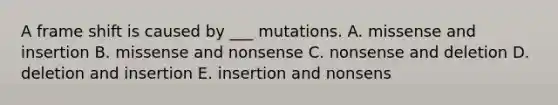 A frame shift is caused by ___ mutations. A. missense and insertion B. missense and nonsense C. nonsense and deletion D. deletion and insertion E. insertion and nonsens