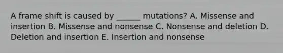 A frame shift is caused by ______ mutations? A. Missense and insertion B. Missense and nonsense C. Nonsense and deletion D. Deletion and insertion E. Insertion and nonsense