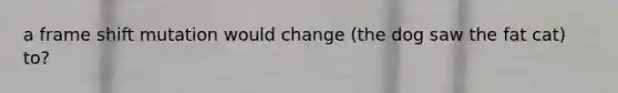 a frame shift mutation would change (the dog saw the fat cat) to?