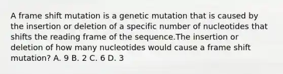 A frame shift mutation is a genetic mutation that is caused by the insertion or deletion of a specific number of nucleotides that shifts the reading frame of the sequence.The insertion or deletion of how many nucleotides would cause a frame shift mutation? A. 9 B. 2 C. 6 D. 3