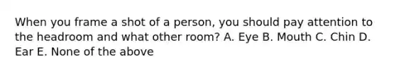 When you frame a shot of a person, you should pay attention to the headroom and what other room? A. Eye B. Mouth C. Chin D. Ear E. None of the above