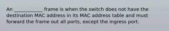 An ____________ frame is when the switch does not have the destination MAC address in its MAC address table and must forward the frame out all ports, except the ingress port.