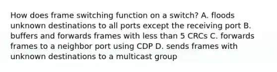 How does frame switching function on a switch? A. floods unknown destinations to all ports except the receiving port B. buffers and forwards frames with less than 5 CRCs C. forwards frames to a neighbor port using CDP D. sends frames with unknown destinations to a multicast group