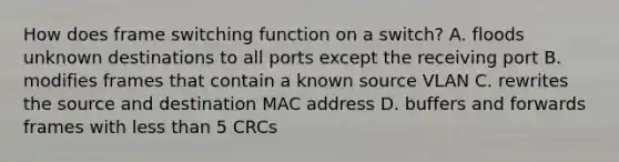 How does frame switching function on a switch? A. floods unknown destinations to all ports except the receiving port B. modifies frames that contain a known source VLAN C. rewrites the source and destination MAC address D. buffers and forwards frames with less than 5 CRCs