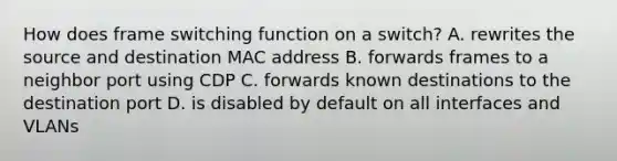 How does frame switching function on a switch? A. rewrites the source and destination MAC address B. forwards frames to a neighbor port using CDP C. forwards known destinations to the destination port D. is disabled by default on all interfaces and VLANs