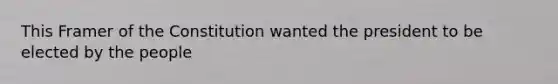 This Framer of the Constitution wanted the president to be elected by the people